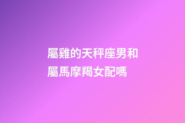 屬雞的天秤座男和屬馬摩羯女配嗎-第1張-星座運(yùn)勢(shì)-玄機(jī)派