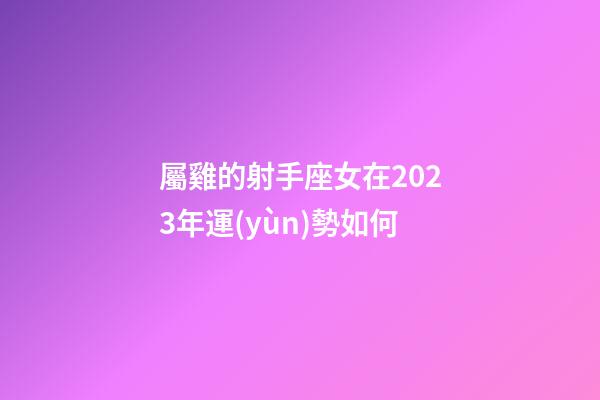 屬雞的射手座女在2023年運(yùn)勢如何-第1張-星座運(yùn)勢-玄機(jī)派