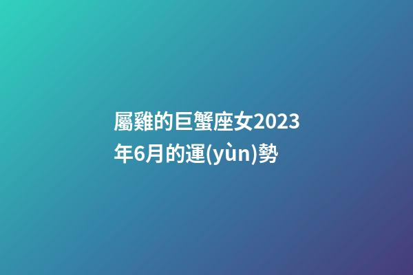 屬雞的巨蟹座女2023年6月的運(yùn)勢-第1張-星座運(yùn)勢-玄機(jī)派