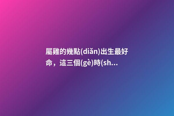 屬雞的幾點(diǎn)出生最好命，這三個(gè)時(shí)辰出生的人都命好