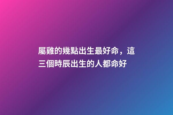 屬雞的幾點出生最好命，這三個時辰出生的人都命好