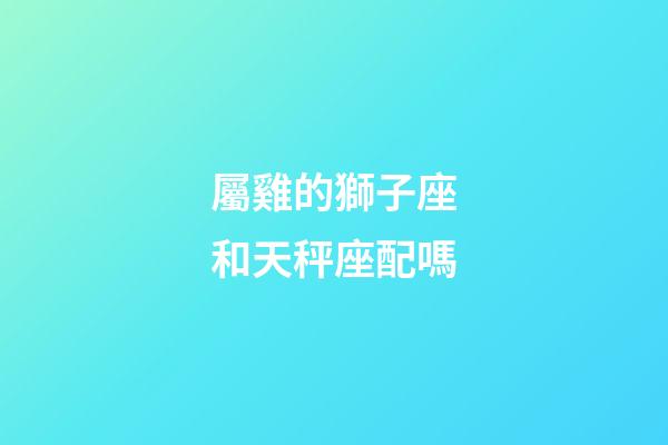 屬雞的獅子座和天秤座配嗎-第1張-星座運(yùn)勢(shì)-玄機(jī)派