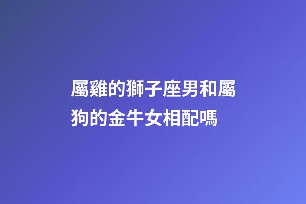 屬雞的獅子座男和屬狗的金牛女相配嗎-第1張-星座運勢-玄機派