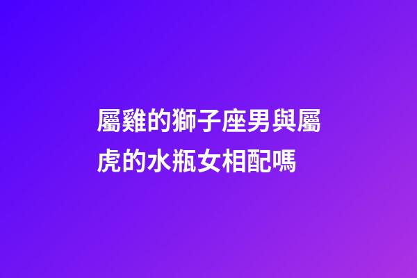屬雞的獅子座男與屬虎的水瓶女相配嗎-第1張-星座運(yùn)勢(shì)-玄機(jī)派