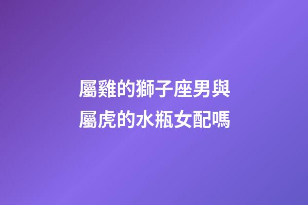 屬雞的獅子座男與屬虎的水瓶女配嗎-第1張-星座運勢-玄機派