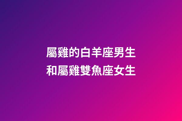 屬雞的白羊座男生和屬雞雙魚座女生-第1張-星座運勢-玄機派