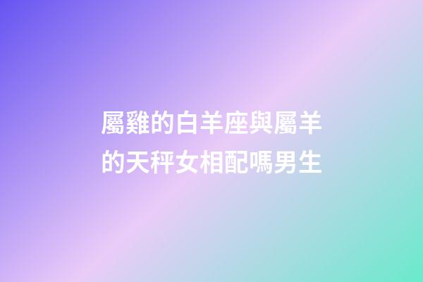 屬雞的白羊座與屬羊的天秤女相配嗎男生-第1張-星座運勢-玄機派