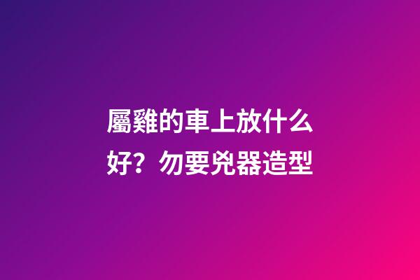 屬雞的車上放什么好？勿要兇器造型