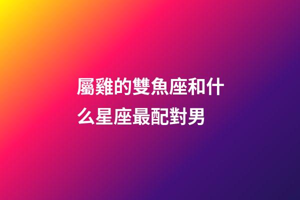 屬雞的雙魚座和什么星座最配對男-第1張-星座運勢-玄機派
