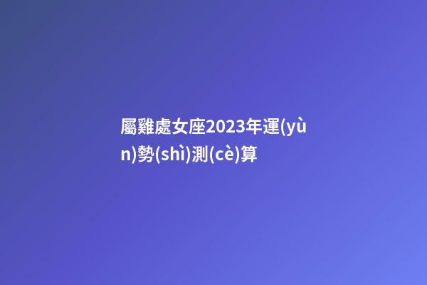 屬雞處女座2023年運(yùn)勢(shì)測(cè)算