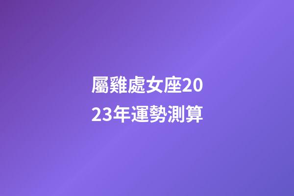 屬雞處女座2023年運勢測算