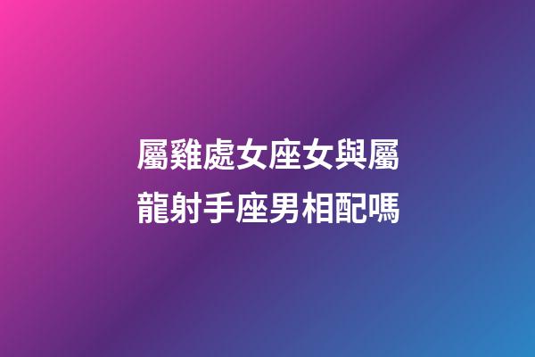 屬雞處女座女與屬龍射手座男相配嗎-第1張-星座運勢-玄機派