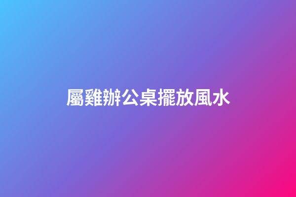 屬雞辦公桌擺放風水