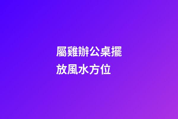 屬雞辦公桌擺放風水方位