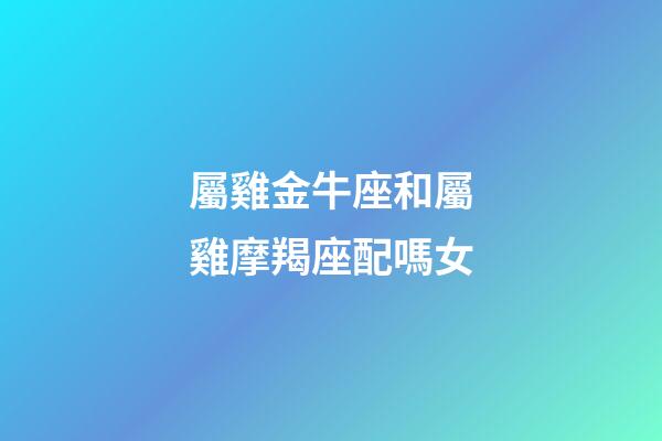 屬雞金牛座和屬雞摩羯座配嗎女-第1張-星座運勢-玄機派