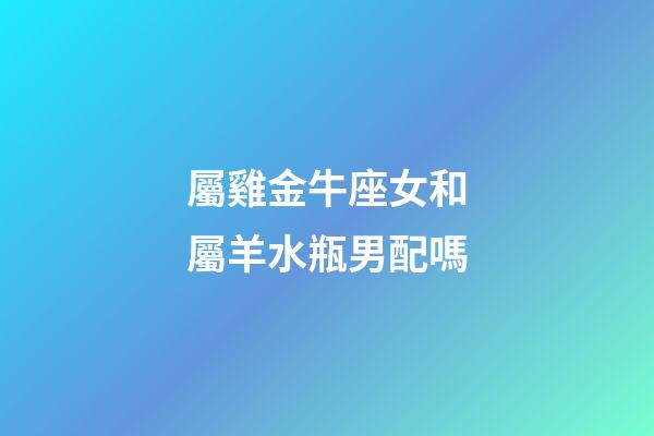 屬雞金牛座女和屬羊水瓶男配嗎-第1張-星座運(yùn)勢(shì)-玄機(jī)派