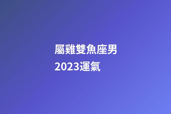 屬雞雙魚座男2023運氣-第1張-星座運勢-玄機派