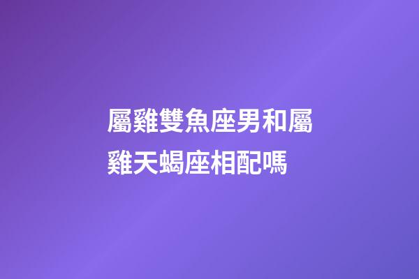 屬雞雙魚座男和屬雞天蝎座相配嗎-第1張-星座運勢-玄機派