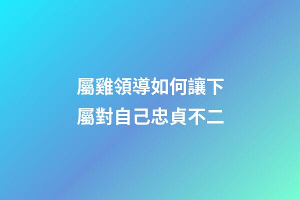 屬雞領導如何讓下屬對自己忠貞不二