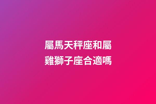 屬馬天秤座和屬雞獅子座合適嗎-第1張-星座運勢-玄機派