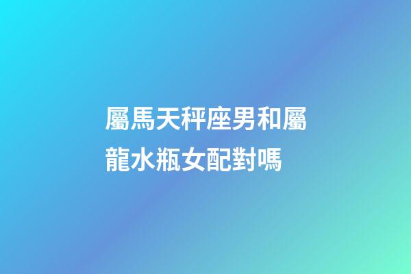 屬馬天秤座男和屬龍水瓶女配對嗎-第1張-星座運勢-玄機派