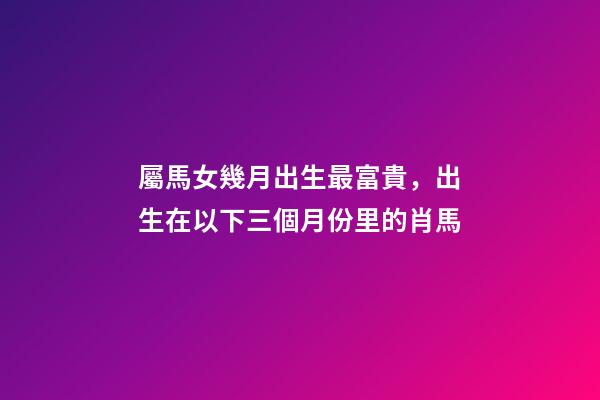 屬馬女幾月出生最富貴，出生在以下三個月份里的肖馬