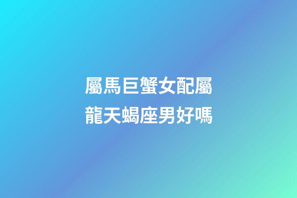 屬馬巨蟹女配屬龍天蝎座男好嗎-第1張-星座運勢-玄機派