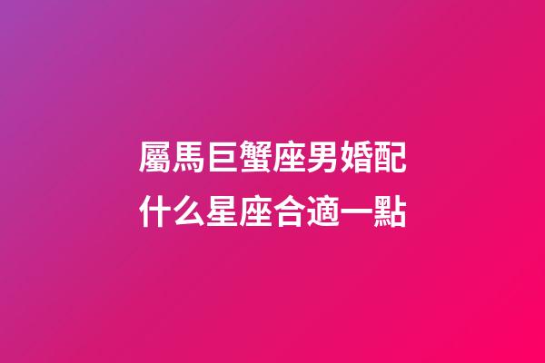 屬馬巨蟹座男婚配什么星座合適一點-第1張-星座運勢-玄機派