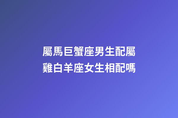 屬馬巨蟹座男生配屬雞白羊座女生相配嗎-第1張-星座運(yùn)勢-玄機(jī)派