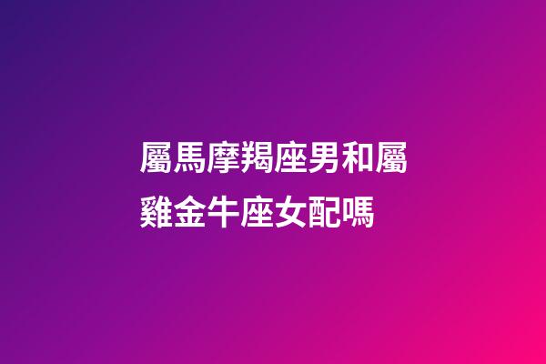 屬馬摩羯座男和屬雞金牛座女配嗎-第1張-星座運勢-玄機派
