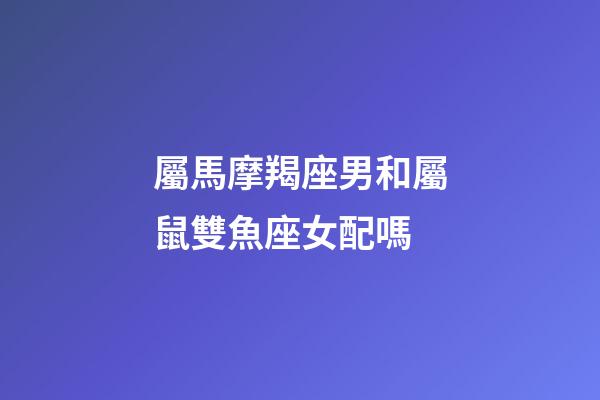 屬馬摩羯座男和屬鼠雙魚座女配嗎-第1張-星座運勢-玄機派