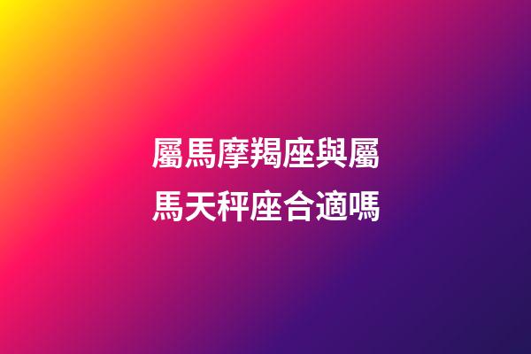 屬馬摩羯座與屬馬天秤座合適嗎-第1張-星座運勢-玄機派