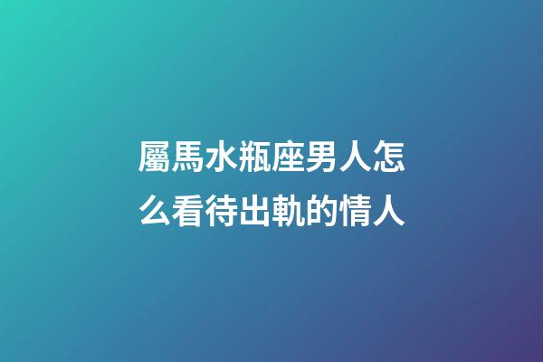 屬馬水瓶座男人怎么看待出軌的情人-第1張-星座運勢-玄機派