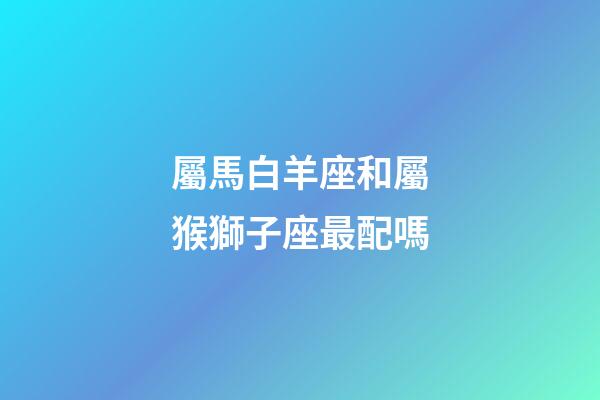 屬馬白羊座和屬猴獅子座最配嗎-第1張-星座運勢-玄機(jī)派