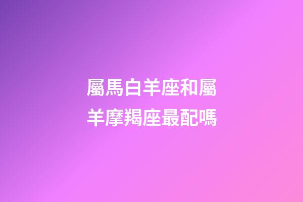 屬馬白羊座和屬羊摩羯座最配嗎-第1張-星座運(yùn)勢(shì)-玄機(jī)派