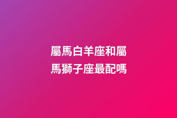 屬馬白羊座和屬馬獅子座最配嗎-第1張-星座運勢-玄機(jī)派