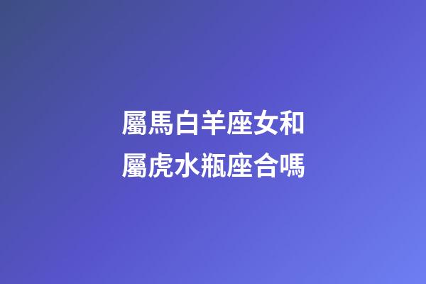 屬馬白羊座女和屬虎水瓶座合嗎-第1張-星座運(yùn)勢-玄機(jī)派
