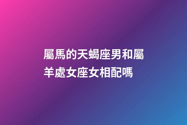 屬馬的天蝎座男和屬羊處女座女相配嗎-第1張-星座運勢-玄機派