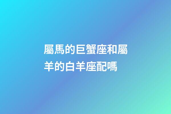 屬馬的巨蟹座和屬羊的白羊座配嗎-第1張-星座運勢-玄機派