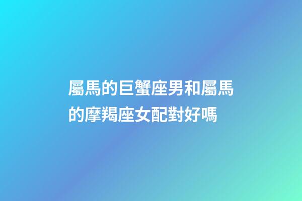 屬馬的巨蟹座男和屬馬的摩羯座女配對好嗎-第1張-星座運勢-玄機派