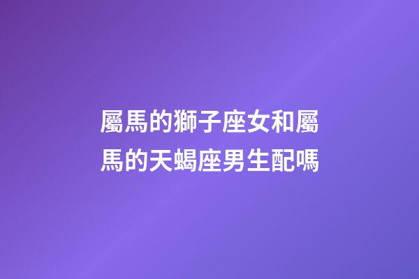 屬馬的獅子座女和屬馬的天蝎座男生配嗎-第1張-星座運勢-玄機派