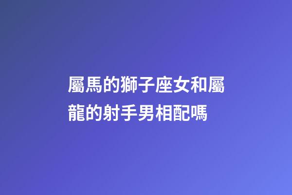 屬馬的獅子座女和屬龍的射手男相配嗎-第1張-星座運勢-玄機派