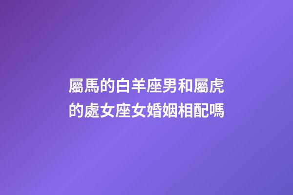 屬馬的白羊座男和屬虎的處女座女婚姻相配嗎-第1張-星座運勢-玄機派