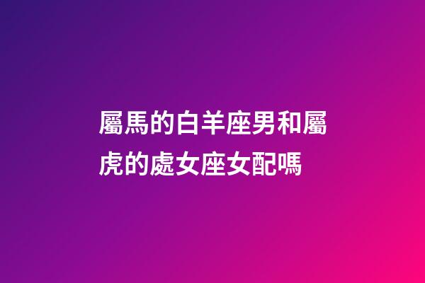 屬馬的白羊座男和屬虎的處女座女配嗎-第1張-星座運勢-玄機派