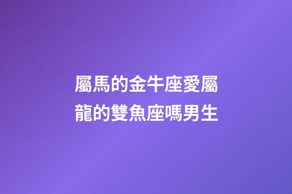 屬馬的金牛座愛屬龍的雙魚座嗎男生-第1張-星座運勢-玄機派