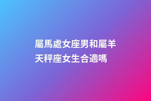 屬馬處女座男和屬羊天秤座女生合適嗎-第1張-星座運勢-玄機派