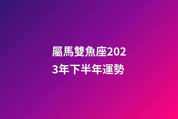 屬馬雙魚座2023年下半年運勢-第1張-星座運勢-玄機派