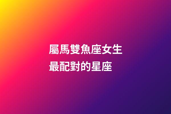屬馬雙魚座女生最配對的星座-第1張-星座運勢-玄機派