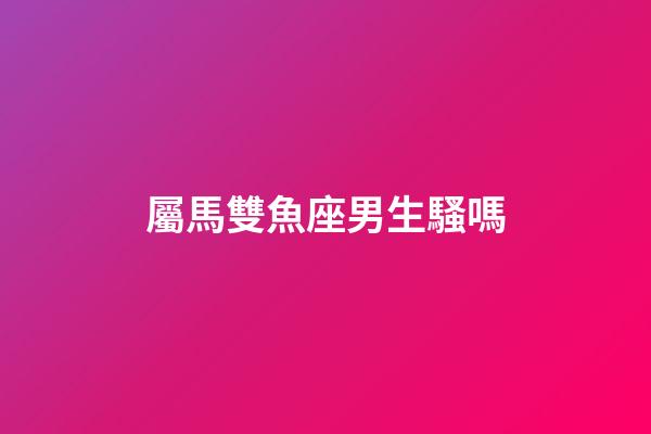 屬馬雙魚座男生騷嗎-第1張-星座運勢-玄機派