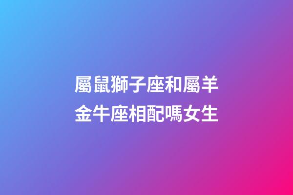 屬鼠獅子座和屬羊金牛座相配嗎女生-第1張-星座運勢-玄機派